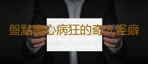 盤點喪心病狂的奇人怪癖