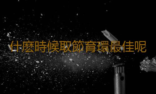 什麽時候取節育環最佳呢