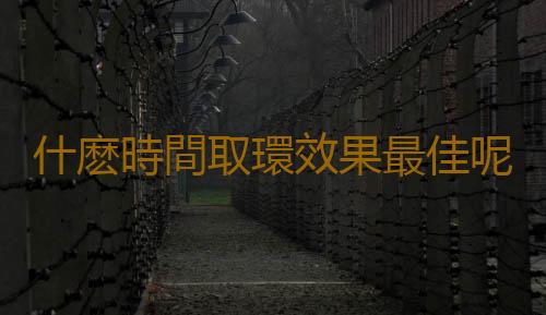 什麽時間取環效果最佳呢