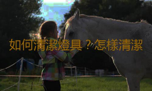 如何清潔燈具？怎樣清潔燈具幹淨正確又省事